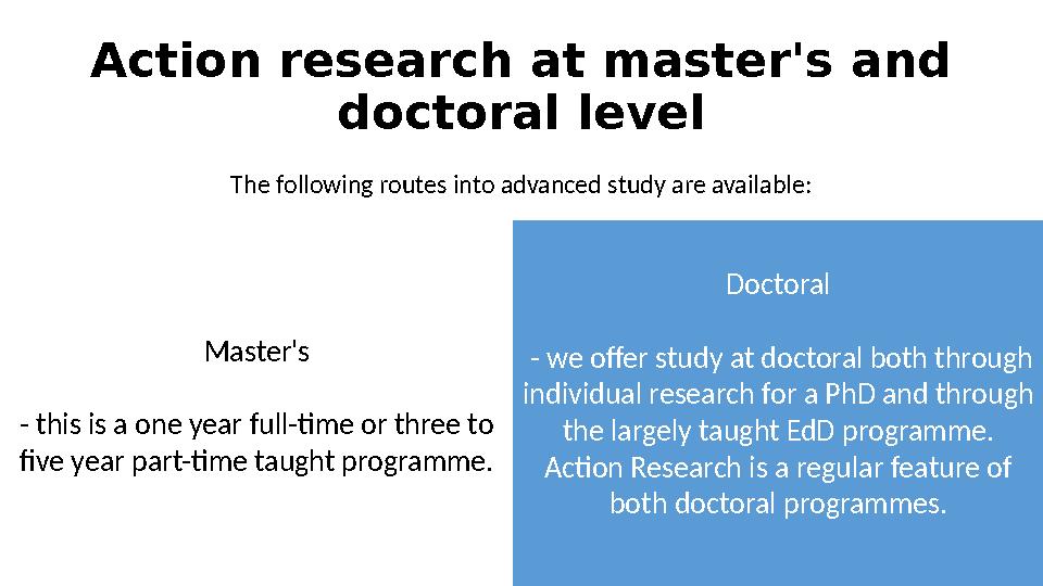 Action research at master's and doctoral level The following routes into advanced study are available: Master's - this is a one
