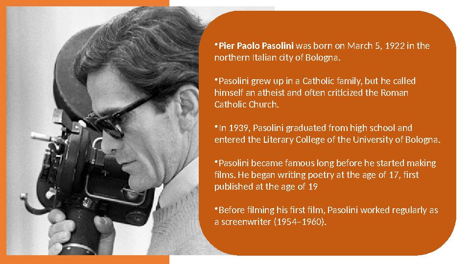  Pier Paolo Pasolini was born on March 5, 1922 in the northern Italian city of Bologna.  Pasolini grew up in a Catholic fami