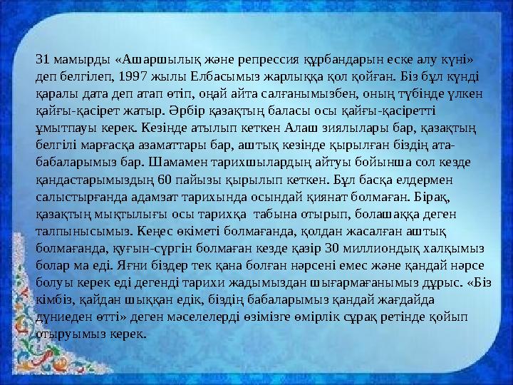 31 мамырды «Ашаршылық және репрессия құрбандарын еске алу күні» деп белгілеп, 1997 жылы Елбасымыз жарлыққа қол қойған. Біз бұл