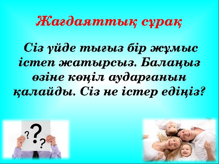 Жағдаяттық сұрақ Сіз үйде тығыз бір жұмыс істеп жатырсыз. Балаңыз өзіне көңіл аударғанын қалайды. Сіз не істер едіңіз?