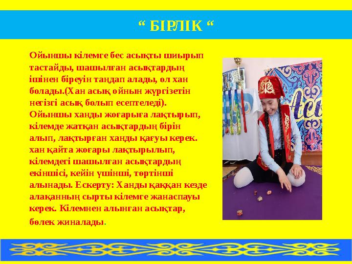 «Бірлік». Ойыншы кілемге бес асықты шиырып тастайды, шашылған асықтардың ішінен біреуін таңдап алады, ол хан болады.(