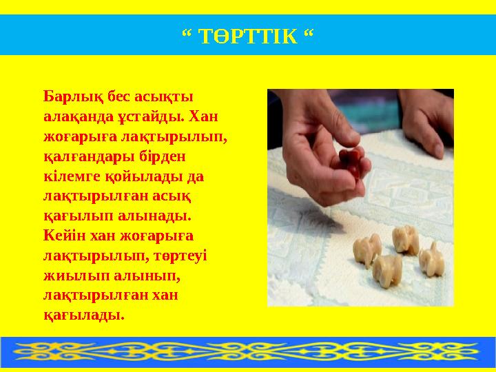 “ ТӨРТТІК “ Барлық бес асықты алақанда ұстайды. Хан жоғарыға лақтырылып, қалғандары бірден кілемге қойылады да лақтырылған