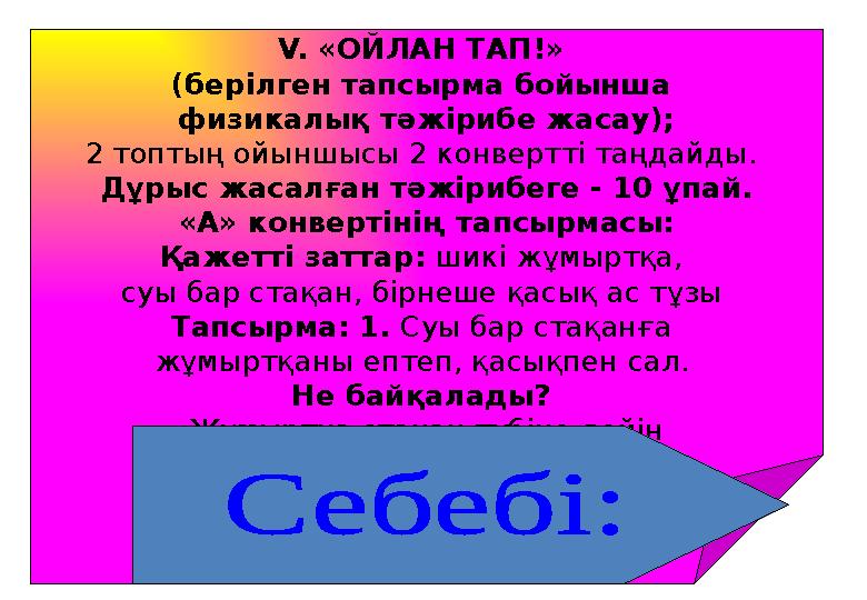 V. «ОЙЛАН ТАП!» (берілген тапсырма бойынша физикалық тәжірибе жасау); 2 топтың ойыншысы 2 конвертті таңдайды. Дұрыс жасалған