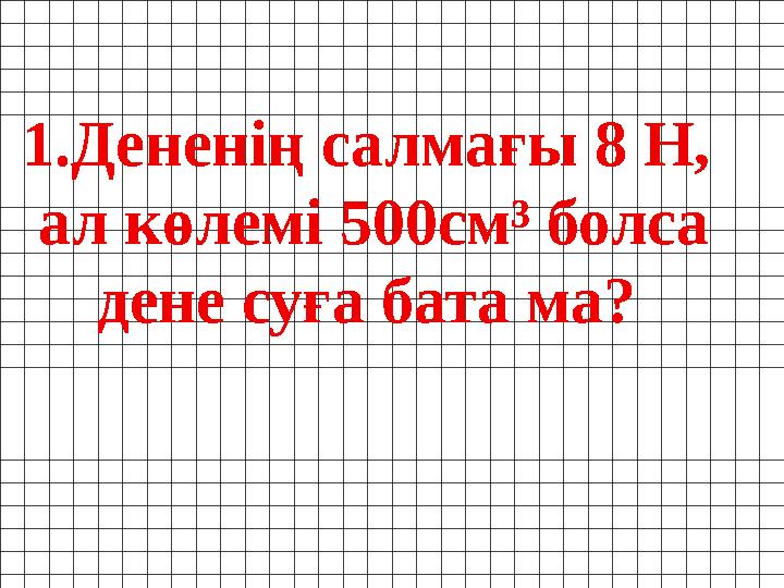 1. Дененің салмағы 8 Н, ал көлемі 500см³ болса дене суға бата ма?