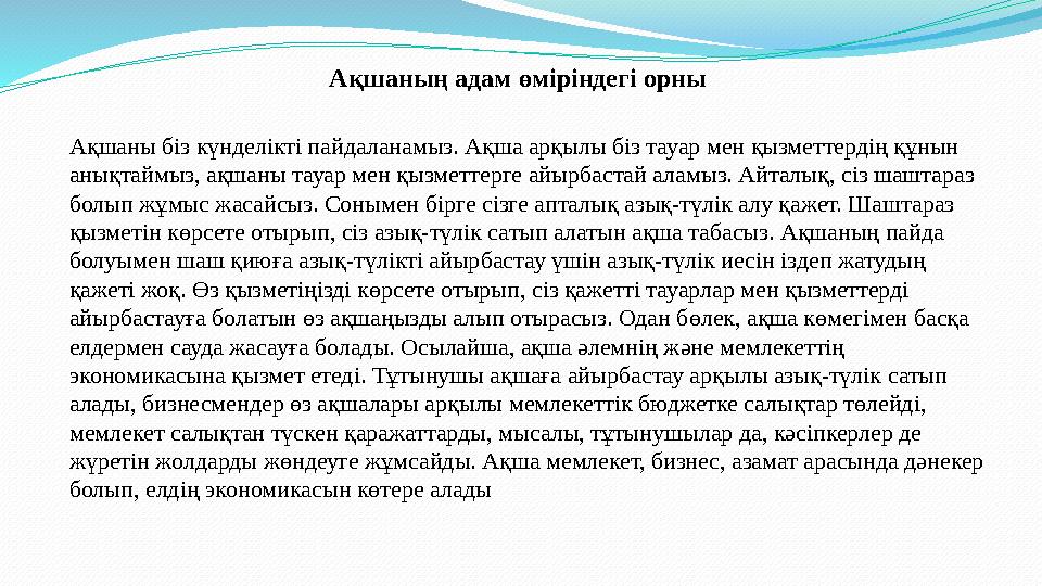 Ақшаның адам өміріндегі орны Ақшаны біз күнделікті пайдаланамыз. Ақша арқылы біз тауар мен қызметтердің құнын анықтаймыз,