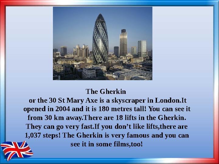 The Gherkin or the 30 St Mary Axe is a skyscraper in London.It opened in 2004 and it is 180 metres tall! You can see it fro