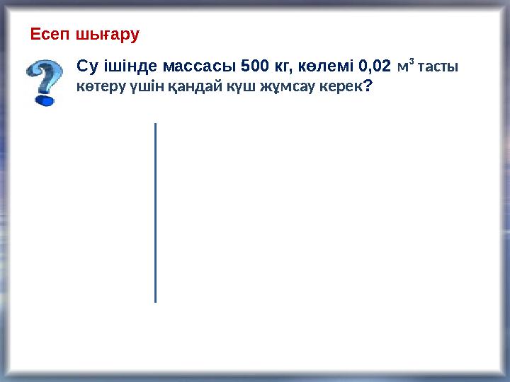 Есеп шығару Су ішінде массасы 500 кг, көлемі 0,02 м ³ тасты көтеру үшін қандай күш жұмсау керек ?