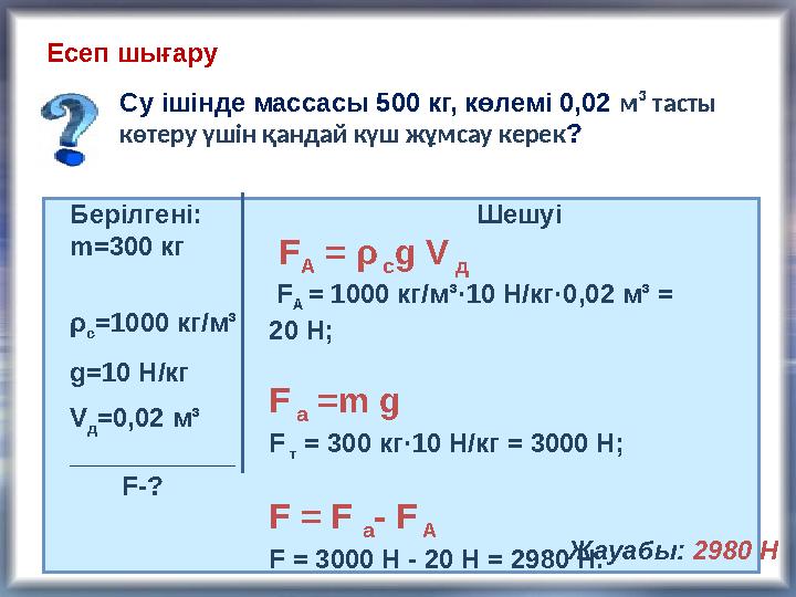 Есеп шығару Су ішінде массасы 500 кг, көлемі 0,02 м ³ тасты көтеру үшін қандай күш жұмсау керек ? Берілгені: m= 300 кг