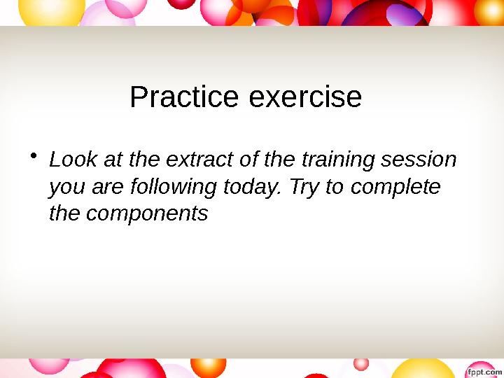 Practice exercise • Look at the extract of the training session you are following today. Try to complete the components