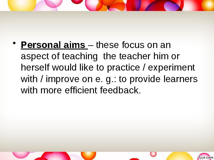 • Personal aims – these focus on an aspect of teaching the teacher him or herself would like to practice / experiment with