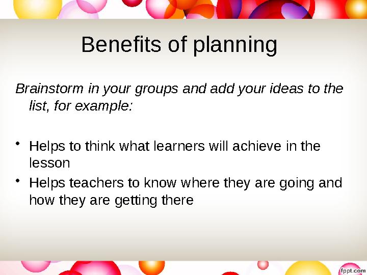 Benefits of planning Brainstorm in your groups and add your ideas to the list, for example: • Helps to think what learners wil