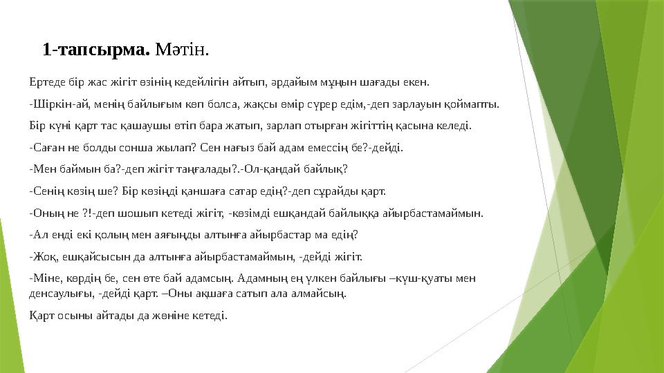 1-тапсырма. Мәтін. Ертеде бір жас жігіт өзінің кедейлігін айтып, әрдайым мұңын шағады екен. -Шіркін-ай, менің байлығым көп болс