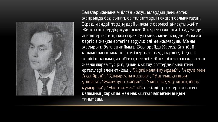 Балалар жанына үңілген жазушылардың дені ертек жанрында бақ сынап, өз таланттарын екшеп салмақтаған. Бірақ, маңдай тердің ұдай