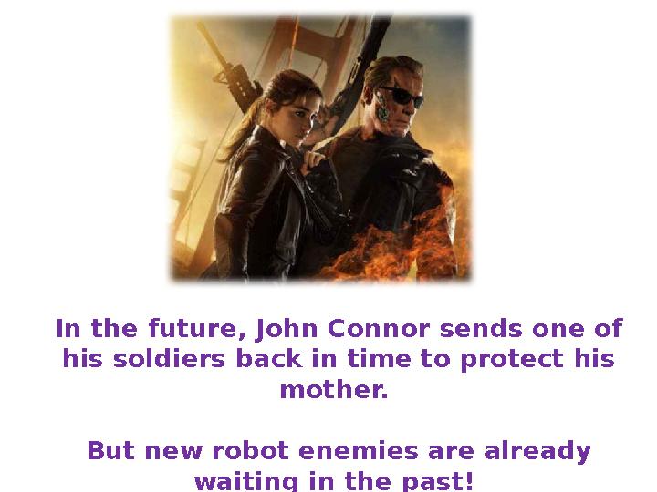 In the future, John Connor sends one of his soldiers back in time to protect his mother. But new robot enemies are already w