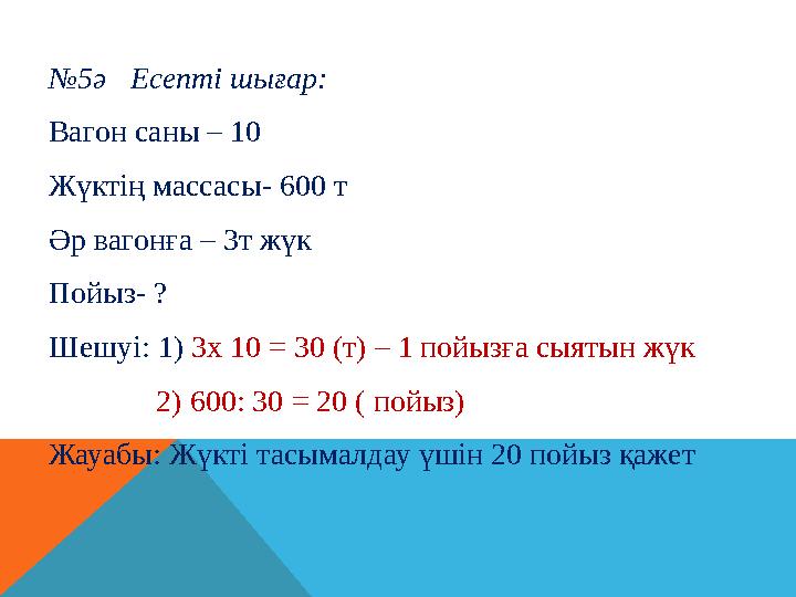 № 5ә Есепті шығар: Вагон саны – 10 Жүктің массасы- 600 т Әр вагонға – 3т жүк Пойыз- ? Шешуі: 1 ) 3х 10 = 30 (т) – 1 пойызғ