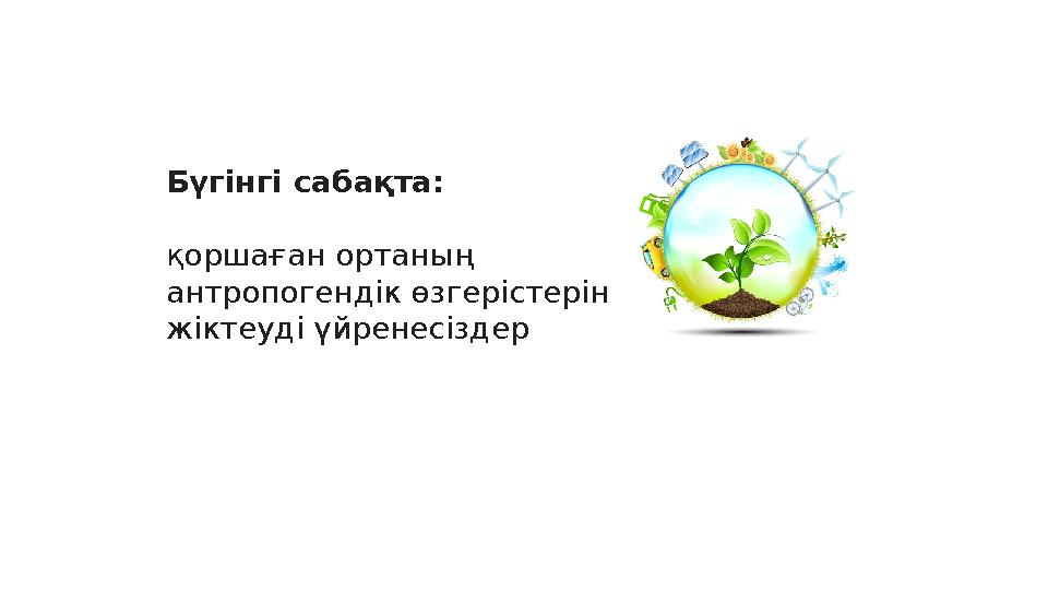 Бүгінгі сабақта: қоршаған ортаның антропогендік өзгерістерін жіктеуді үйренесіздер