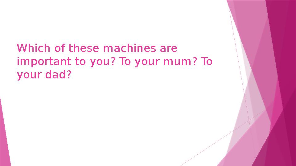 Which of these machines are important to you? To your mum? To your dad?