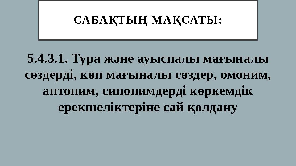 СА БА Қ Т Ы Ң М А Қ САТ Ы : 5.4.3.1. Тура және ауыспалы мағыналы сөздерді, көп мағыналы сөздер, омоним, антоним, синонимдерд