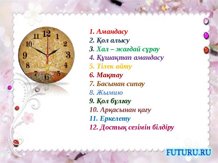 1. Амандасу 2. Қол алысу 3 . Хал – жағдай сұрау 4. Құшақтап амандасу 5. Тілек айту 6. Мақтау 7. Басынан сипау 8. Жымию 9