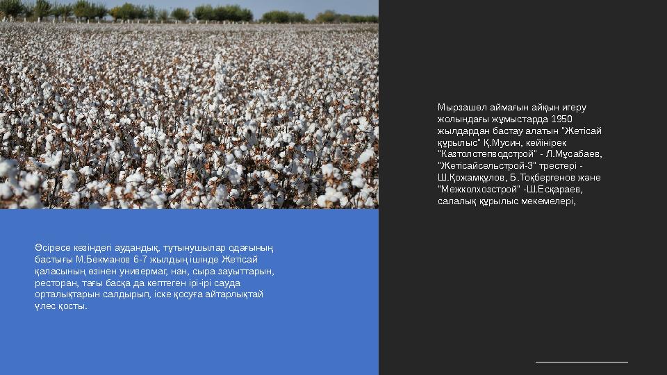 Мырзашөл аймағын айқын игеру жолындағы жұмыстарда 1950 жылдардан бастау алатын "Жетісай құрылыс" Қ.Мусин, кейінірек "Казтолс