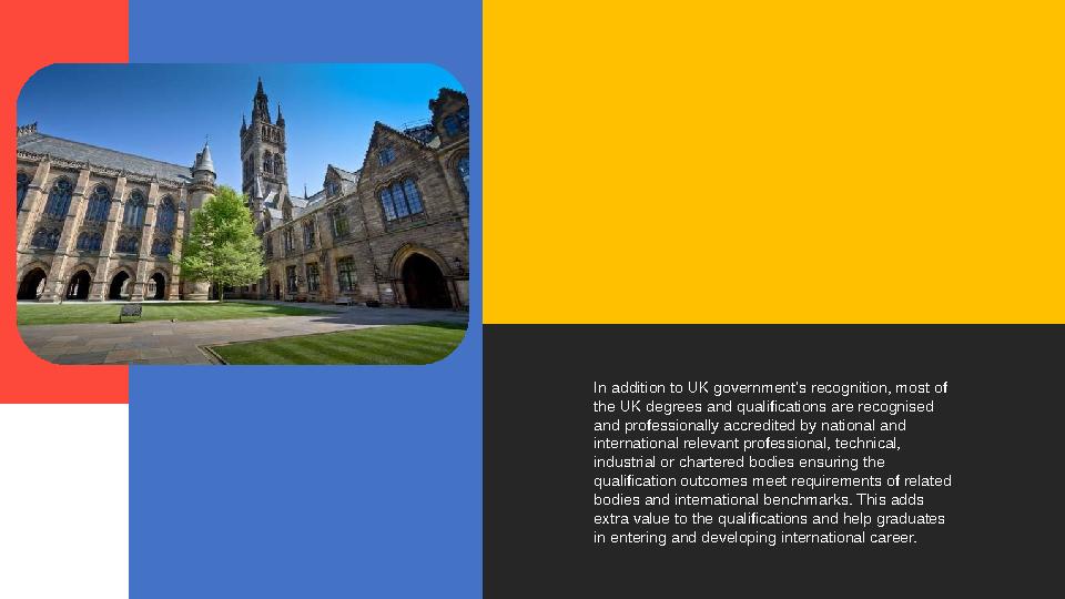 In addition to UK government’s recognition, most of the UK degrees and qualifications are recognised and professionally accred