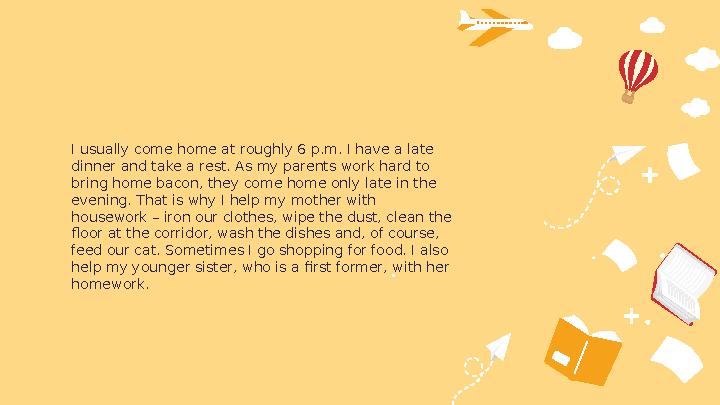 I usually come home at roughly 6 p.m. I have a late dinner and take a rest. As my parents work hard to bring home bacon, they