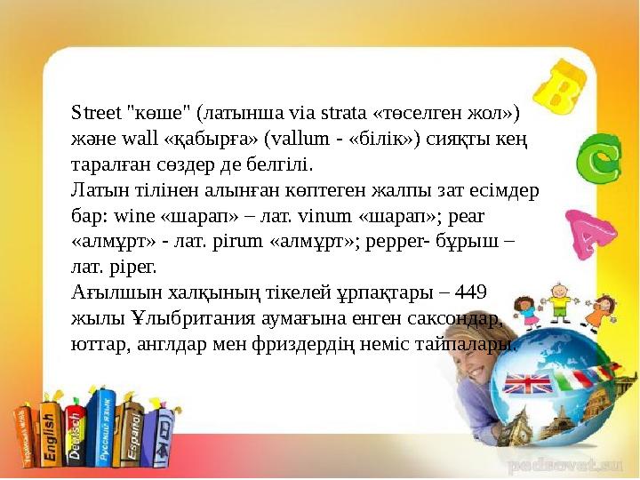 Street "көше" (латынша via strata «төселген жол») және wall «қабырға» (vallum - «білік») сияқты кең таралған сөздер де белгілі