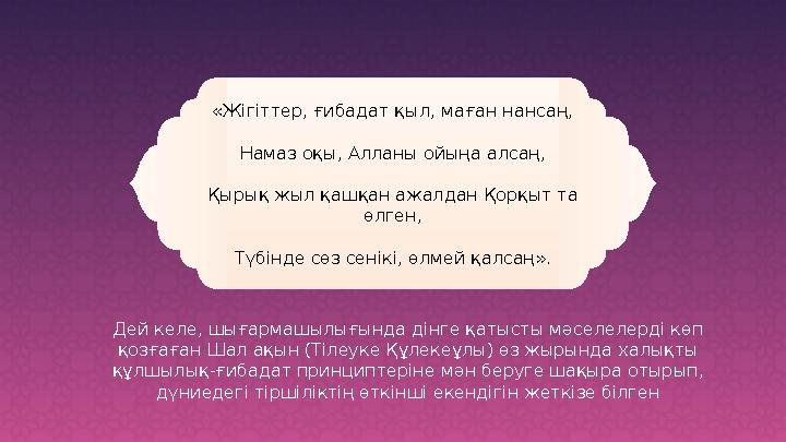 «Жігіттер, ғибадат қыл, маған нансаң, Намаз оқы, Алланы ойыңа алсаң, Қырық жыл қашқан ажалдан Қорқыт та өлген, Түбінде сөз сені