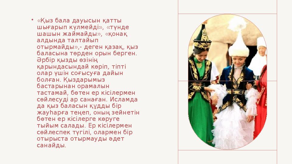 • «Қыз бала дауысын қатты шығарып күлмейді», «түнде шашын жаймайды», «қонақ алдында талтайып отырмайды»,- деген қазақ, қыз