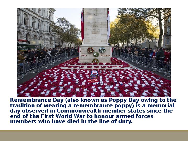 Remembrance Day (also known as Poppy Day owing to the tradition of wearing a remembrance poppy) is a memorial day observed in