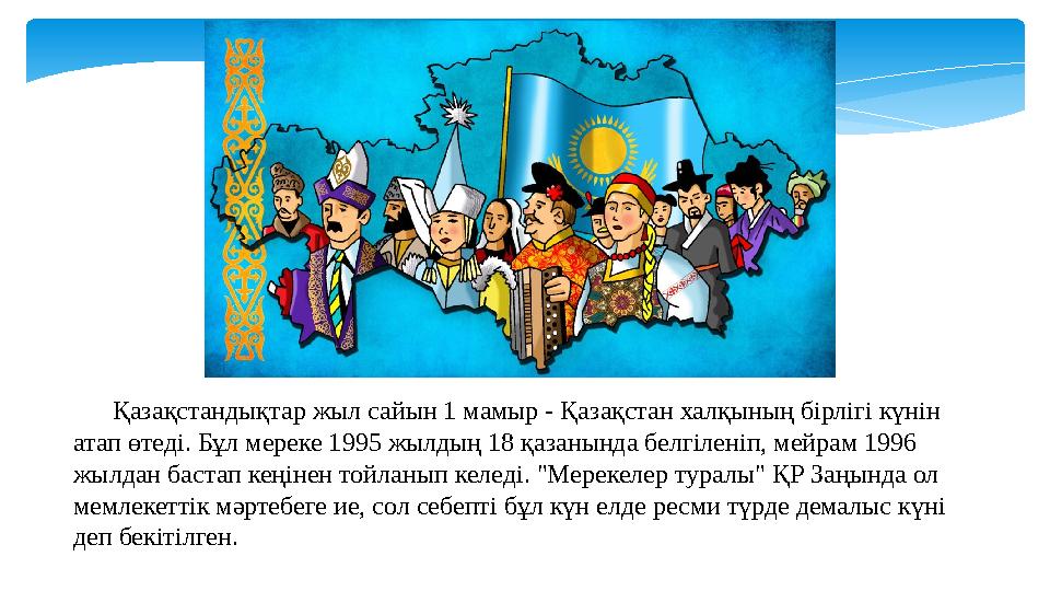 Қазақстандықтар жыл сайын 1 мамыр - Қазақстан халқының бірлігі күнін атап өтеді. Бұл мереке 1995 жылдың 18 қазанында бел