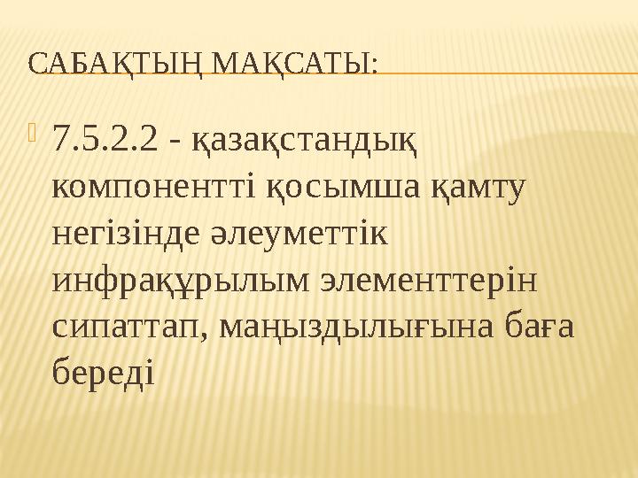 САБАҚТЫҢ МАҚСАТЫ:  7.5.2.2 - қазақстандық компонентті қосымша қамту негізінде әлеуметтік инфрақұрылым элементтерін сипаттап
