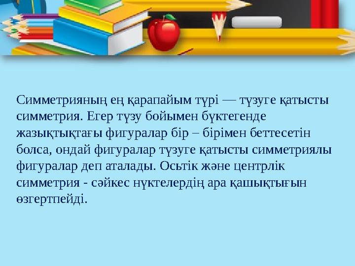 Симметрияның ең қарапайым түрі — түзуге қатысты симметрия. Егер түзу бойымен бүктегенде жазықтықтағы фигуралар бір – бірімен б