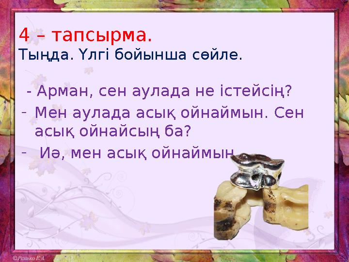 4 – тапсырма. Тыңда. Үлгі бойынша сөйле. - Арман, сен аулада не істейсің? - Мен аулада асық ойнаймын. Сен асық ойнайсың ба?