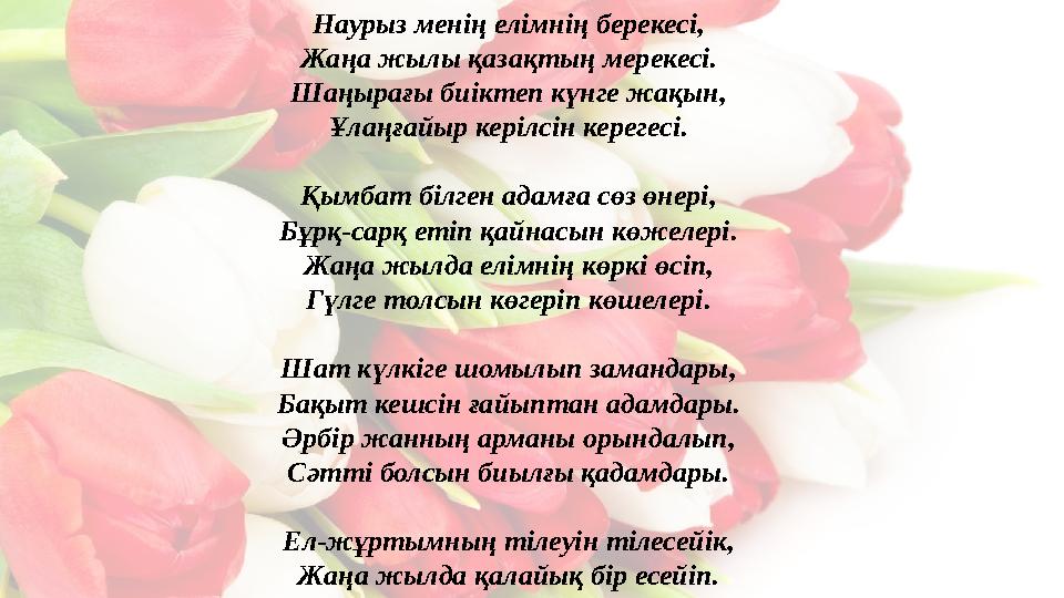 Наурыз менің елімнің берекесі, Жаңа жылы қазақтың мерекесі. Шаңырағы биіктеп күнге жақын, Ұлаңғайыр керілсін керегесі. Қымбат