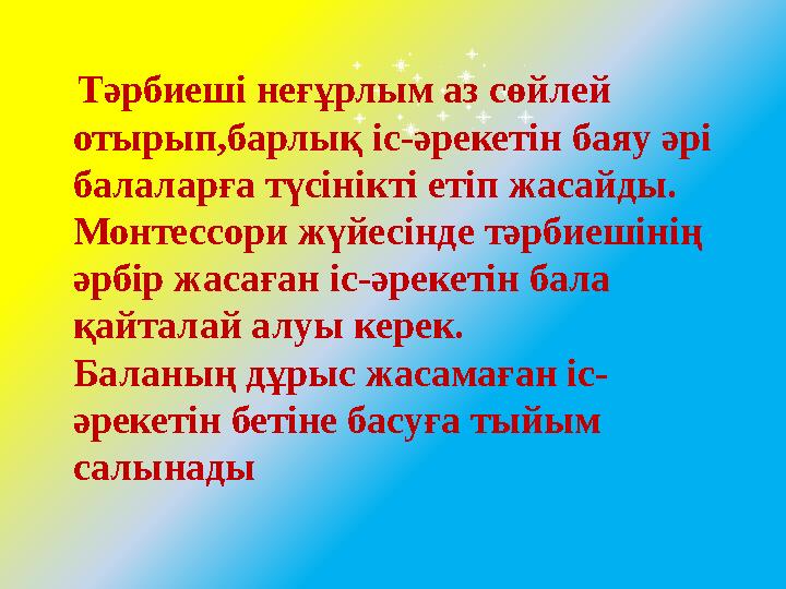 Тәрбиеші неғұрлым аз сөйлей отырып,барлық іс-әрекетін баяу әрі балаларға түсінікті етіп жасайды. Монтессори жүйесінде тәрбие