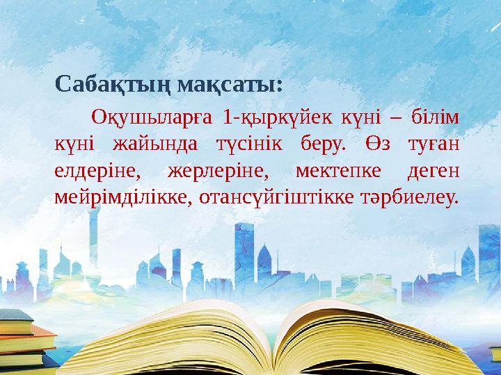 Сабақтың мақсаты: Оқушыларға 1-қыркүйек күні – білім күні жайында түсінік беру. Өз туған елдеріне, жерлеріне, мектепке де