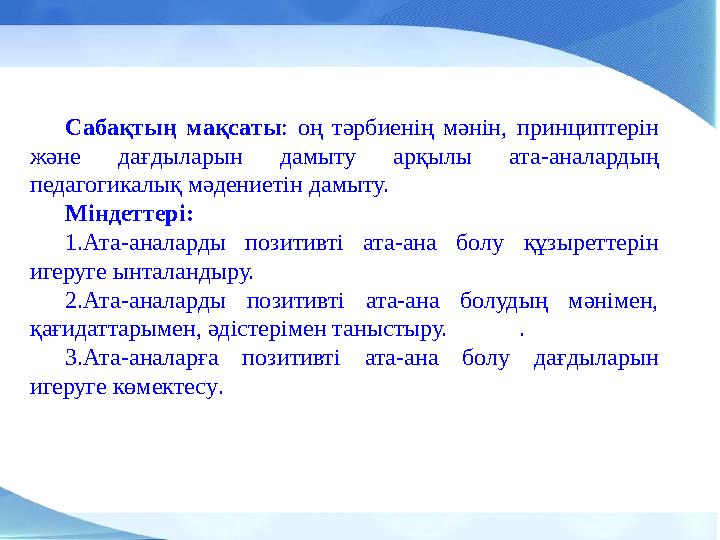 Сабақтың мақсаты: оң тәрбиенің мәнін, принциптерін және дағдыларын дамыту арқылы ата-аналардың педагогикалық мәдениетін дамыту