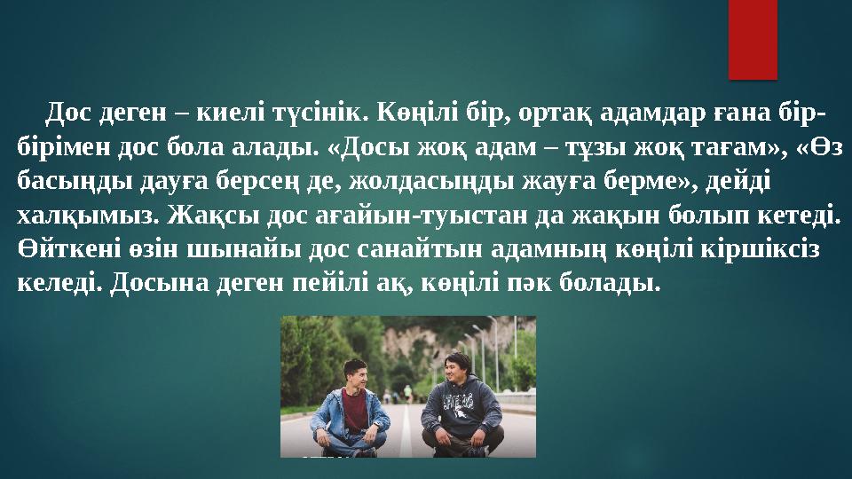 Дос деген – киелі түсінік. Көңілі бір, ортақ адамдар ғана бір- бірімен дос бола алады. «Досы жоқ адам – тұзы жоқ тағам», «Ө