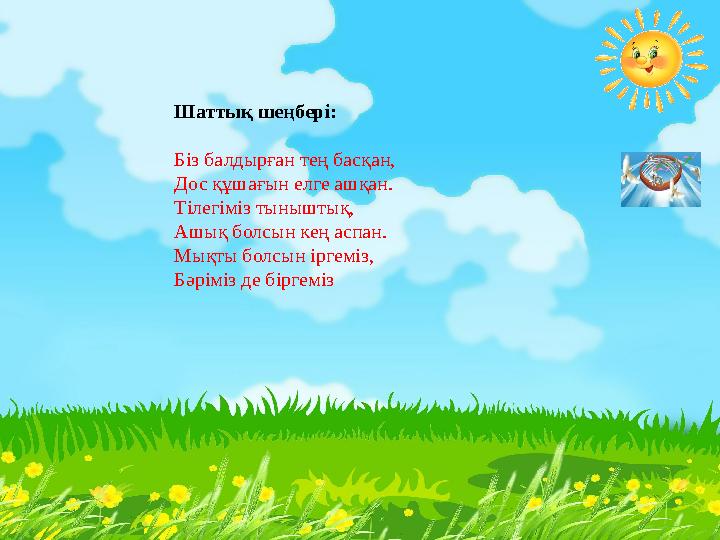 Шаттық шеңбері: Біз балдырған тең басқан, Дос құшағын елге ашқан. Тілегіміз тыныштық, Ашық болсын кең аспан. Мықты болсын іргемі