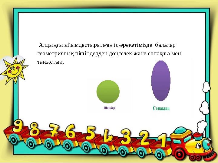 Алдыңғы ұйымдастырылған іс-әрекетімізде балалар геометриялық пішіндерден дөңгелек және сопақша мен таныстық.