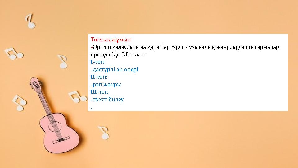 Топтық жұмыс: -Әр топ қалауларына қарай әртүрлі музыкалық жанрларда шығармалар орындайды.Мысалы: І-топ: -дәстүрлі ән өнері ІІ-