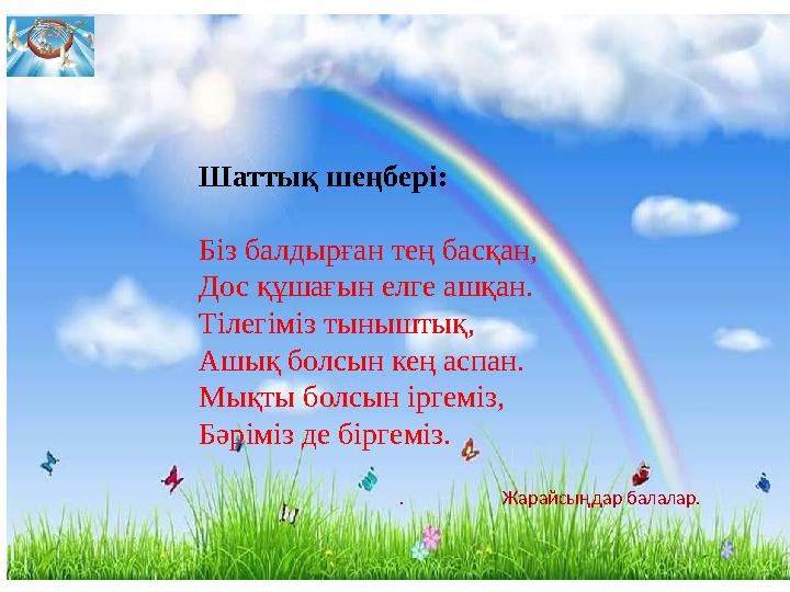 Шаттық шеңбері: Біз балдырған тең басқан, Дос құшағын елге ашқан. Тілегіміз тыныштық, Ашық болсын кең аспан. Мықты бо