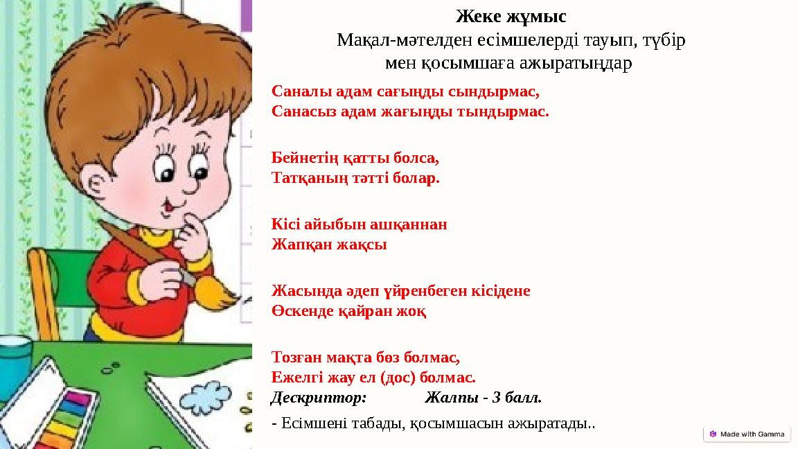 Саналы адам сағыңды сындырмас, Санасыз адам жағыңды тындырмас. Бейнетің қатты болса, Татқаның тәтті болар. Кісі айыбын ашқаннан