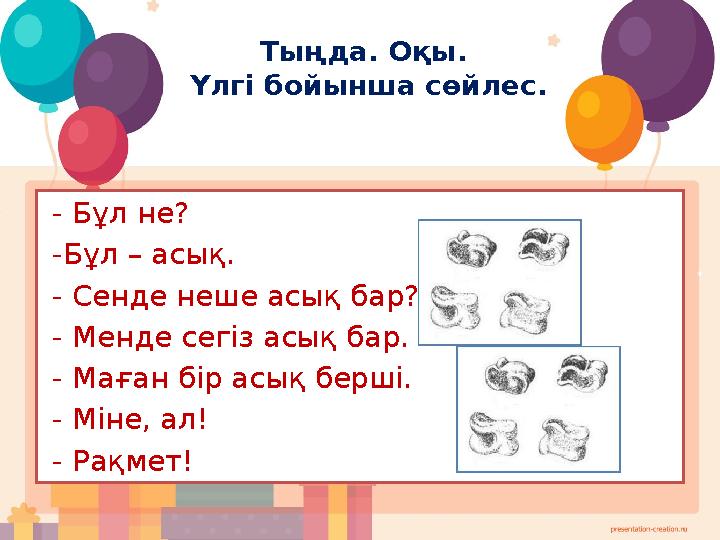 Тыңда. Оқы. Үлгі бойынша сөйлес. - Бұл не? -Бұл – асық. - Сенде неше асық бар? - Менде сегіз асық бар. - Маған бір асық бе