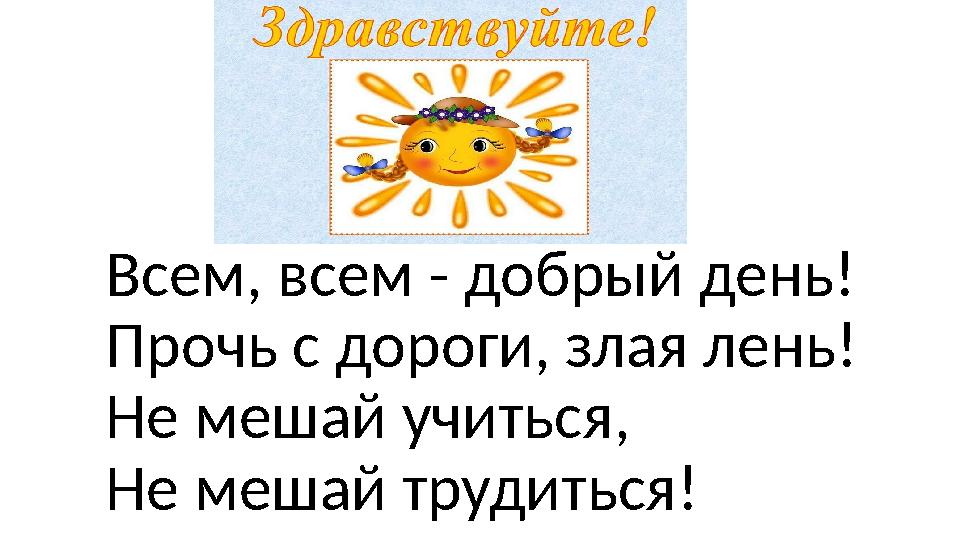 Всем, всем - добрый день! Прочь с дороги, злая лень! Не мешай учиться, Не мешай трудиться!