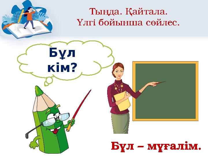 Тыңда. Қайтала. Үлгі бойынша сөйлес. Бұл кім? Бұл – мұғалім.