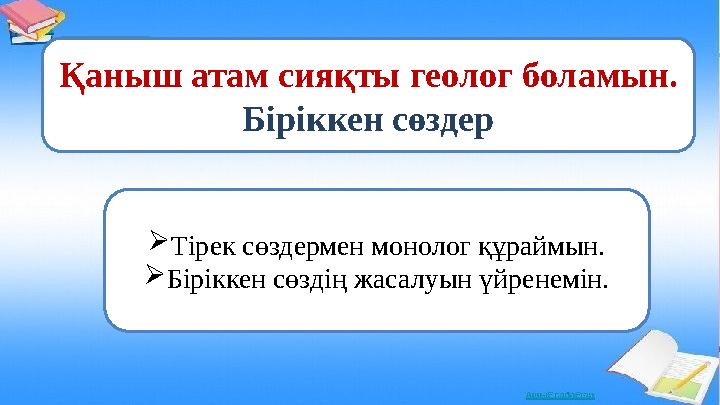 Қаныш атам сияқты геолог боламын. Біріккен сөздер Тірек сөздермен монолог құраймын. Біріккен сөздің жасалуын үйренемін.