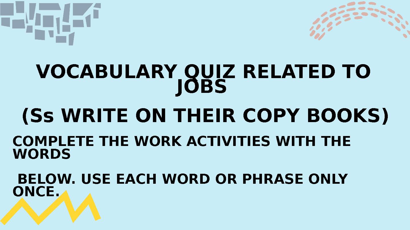 VOCABULARY QUIZ RELATED TO JOBS (Ss WRITE ON THEIR COPY BOOKS) COMPLETE THE WORK ACTIVITIES WITH THE WORDS BELOW. USE EACH VOCABULARY QUIZ RELATED TO JOBS (Ss WRITE ON THEIR COPY BOOKS) COMPLETE THE WORK ACTIVITIES WITH THE WORDS BELOW. USE EACH