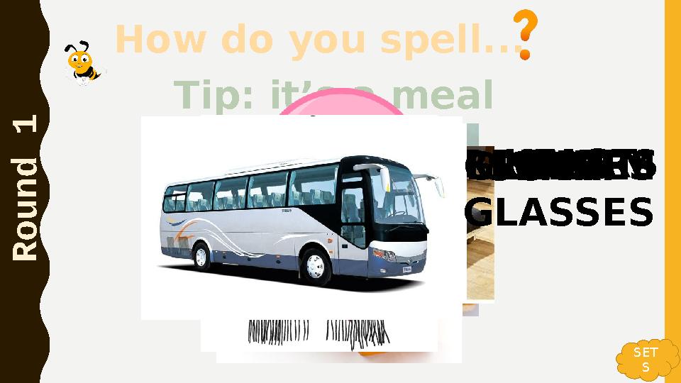 How do you spell... R o u n d 1 Tip: it’s a meal BREAKFASTBUSBEDSHARPENERSICE CREAMSCARFSUNGLASSES OR GLASSES SET S How do you spell... R o u n d 1 Tip: it’s a meal BREAKFASTBUSBEDSHARPENERSICE CREAMSCARFSUNGLASSES OR GLASSES SET S